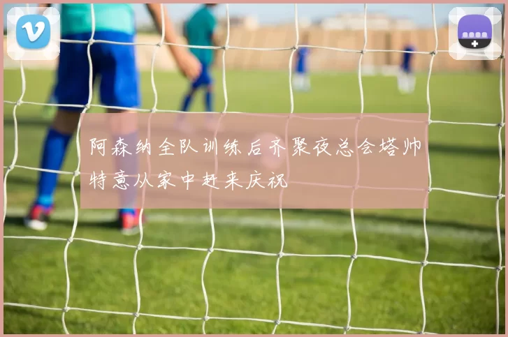 阿森纳全队训练后齐聚夜总会塔帅特意从家中赶来庆祝