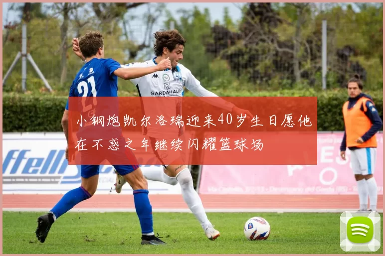小钢炮凯尔洛瑞迎来40岁生日愿他在不惑之年继续闪耀篮球场