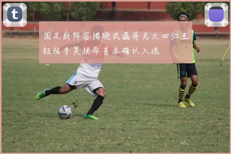 国足新阵容揭晓武磊蒋光太回归王钰栋李昊杨希基本确认入选