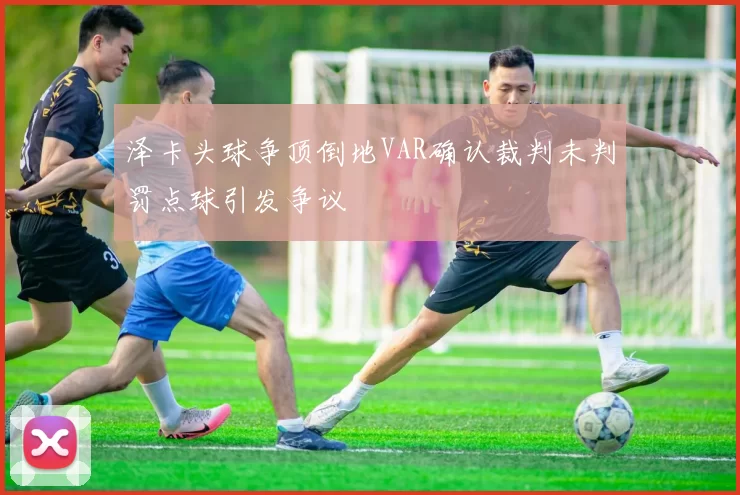 泽卡头球争顶倒地VAR确认裁判未判罚点球引发争议