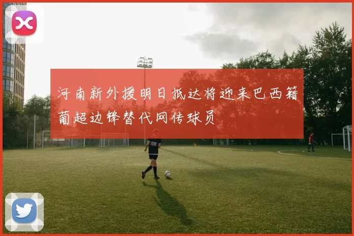 河南新外援明日抵达将迎来巴西籍葡超边锋替代网传球员