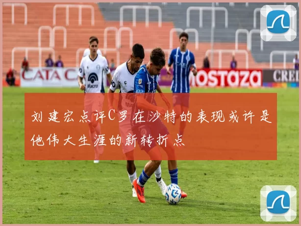 刘建宏点评C罗在沙特的表现或许是他伟大生涯的新转折点