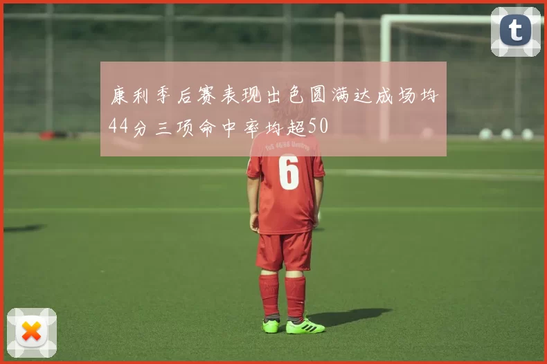 康利季后赛表现出色圆满达成场均44分三项命中率均超50