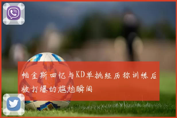 帕金斯回忆与KD单挑经历称训练后被打爆的尴尬瞬间