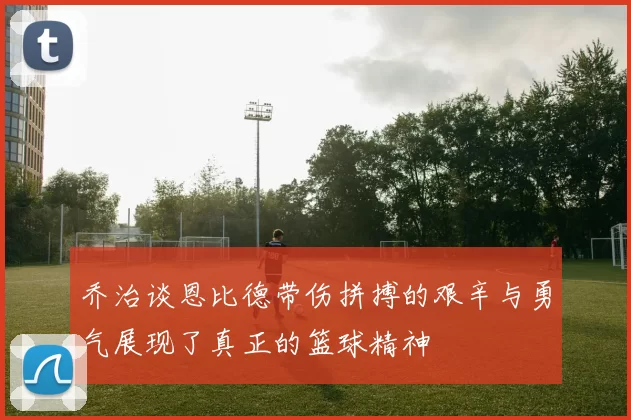 乔治谈恩比德带伤拼搏的艰辛与勇气展现了真正的篮球精神