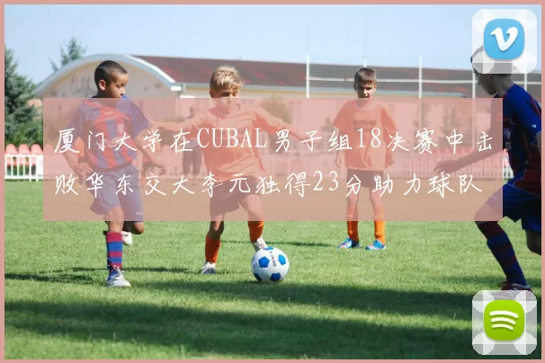 厦门大学在CUBAL男子组18决赛中击败华东交大李元独得23分助力球队晋级