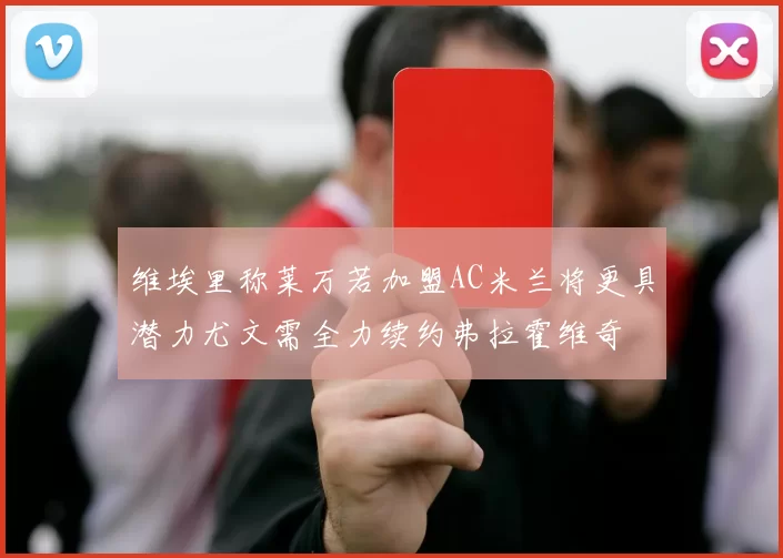 维埃里称莱万若加盟AC米兰将更具潜力尤文需全力续约弗拉霍维奇